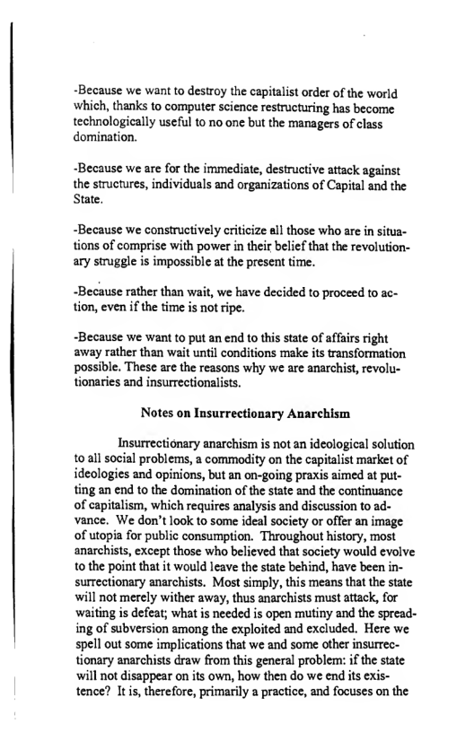 ~Because we want to destroy the capitalist order of the world ‘which, thanks to computer science restructuring has become  technologically useful to no one but the managers of class domination,  ~Because we are for the immediate, destructive attack against  the structures, individuals and organizations of Capital and the State,  ~Because we constructively criticize all those who are in situa- tions of comprise with power in their belief that the revolution- ary struggle is impossible at the present time.  -Because rather than wait, we have decided to proceed to ac- tion, even if the time is not ripe.  ~Because we want to put an end to this state of affais right away rather than wait until conditions make its transformation. possible. These are the reasons why we are anarchist, revolu- tionaries and insurrectionalists.  Notes on Insurrectionary Anarchism  Insurrectionary anarchism is not an ideological solution toall social problems, a commodity on the capitalist market of ideologies and opinions, but an on-going praxis aimed at put- ting an end to the domination of the state and the continuance of capitalism, which requires analysis and discussion to ad- vance. We don’t look to some ideal society or offer an image of utopia for public consumption. Throughout history, most anarchists, except those who believed that society would evolve 10 the point that it would leave the state behind, have been in- surrectionary anarchists. Most simply, this means that the state will not merely wither away, thus anarchists must attack, for waiing is defeat; what is needed is open mutiny and the spread- ing of subversion among the exploited and excluded. Here we spell out some implications that we and some other insurree- tionary anarchists draw from this general problem: if the state will not disappear on its own, how then do we end its exis- tence? Itis, therefore, primarily a practice, and focuses on the 